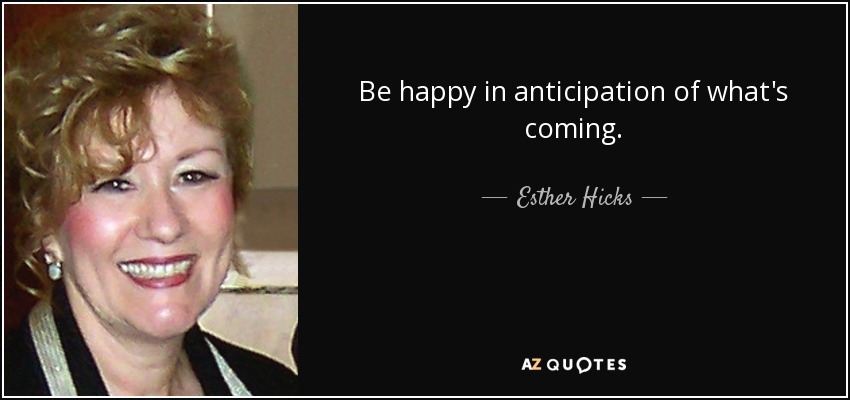 Be happy in anticipation of what's coming. - Esther Hicks