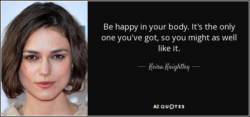 Be happy in your body. It's the only one you've got, so you might as well like it. - Keira Knightley