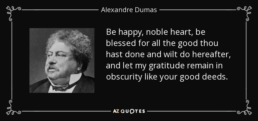 Be happy, noble heart, be blessed for all the good thou hast done and wilt do hereafter, and let my gratitude remain in obscurity like your good deeds. - Alexandre Dumas