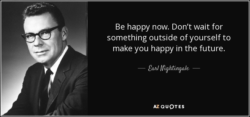 Be happy now. Don’t wait for something outside of yourself to make you happy in the future. - Earl Nightingale