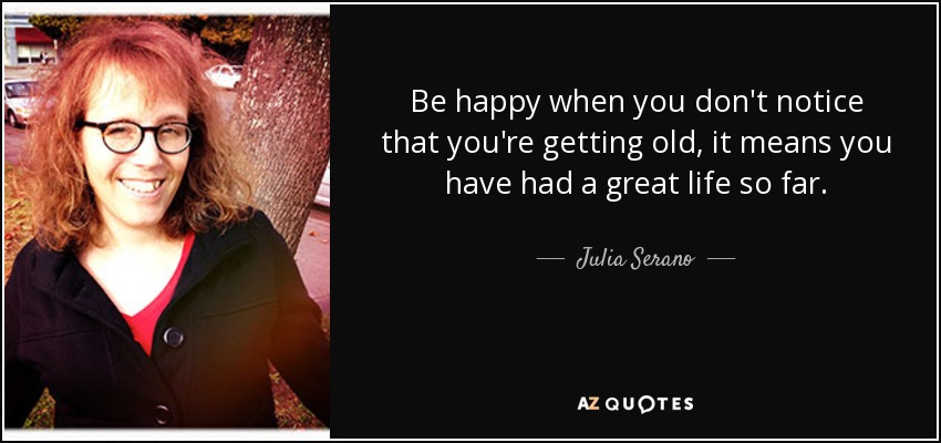 Be happy when you don't notice that you're getting old, it means you have had a great life so far. - Julia Serano