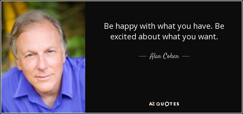 Be happy with what you have. Be excited about what you want. - Alan Cohen