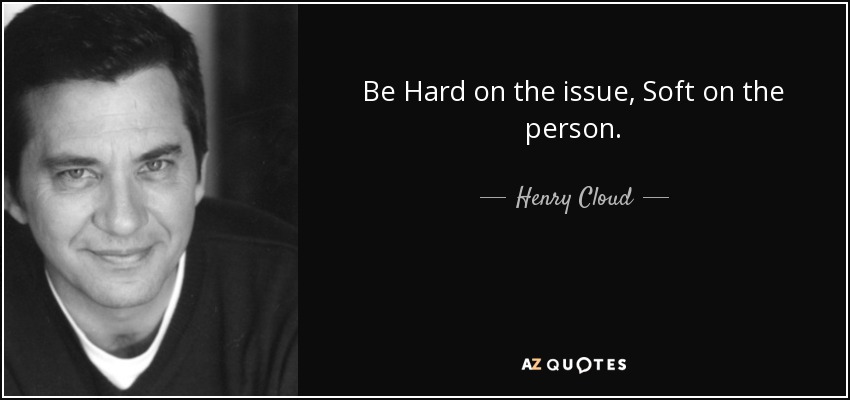 Be Hard on the issue, Soft on the person. - Henry Cloud