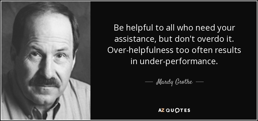 Be helpful to all who need your assistance, but don't overdo it. Over-helpfulness too often results in under-performance. - Mardy Grothe
