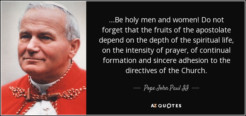 ...Be holy men and women! Do not forget that the fruits of the apostolate depend on the depth of the spiritual life, on the intensity of prayer, of continual formation and sincere adhesion to the directives of the Church. - Pope John Paul II