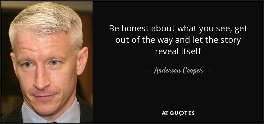 Be honest about what you see, get out of the way and let the story reveal itself - Anderson Cooper