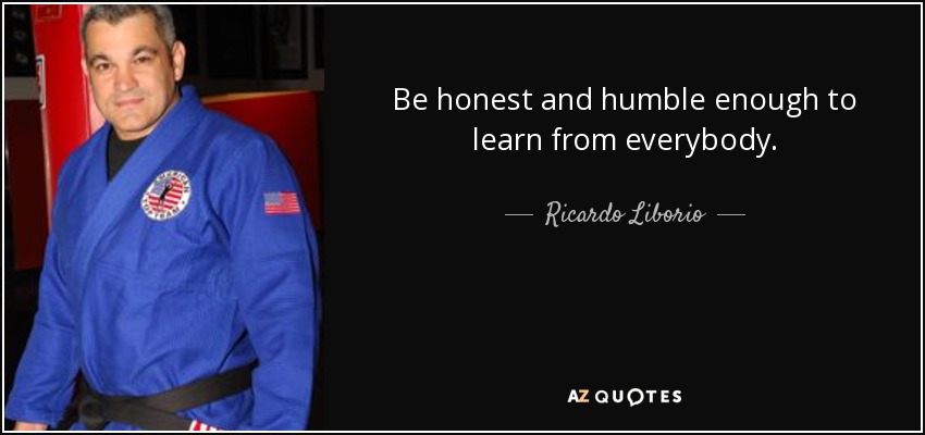 Be honest and humble enough to learn from everybody. - Ricardo Liborio