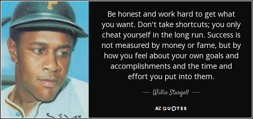 Be honest and work hard to get what you want. Don't take shortcuts; you only cheat yourself in the long run. Success is not measured by money or fame, but by how you feel about your own goals and accomplishments and the time and effort you put into them. - Willie Stargell