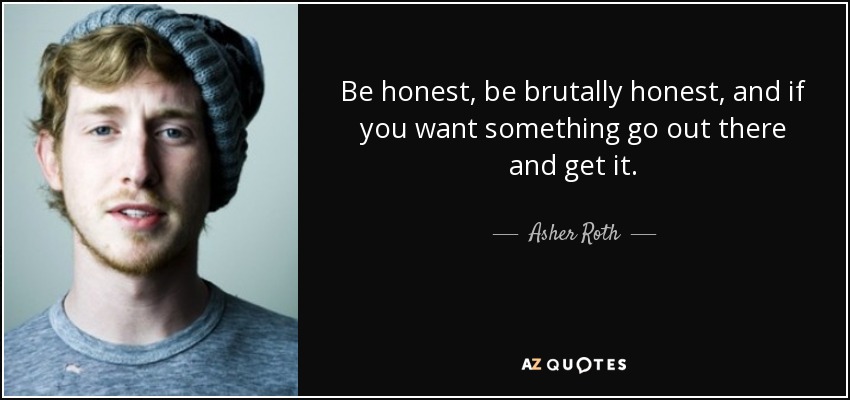Be honest, be brutally honest, and if you want something go out there and get it. - Asher Roth