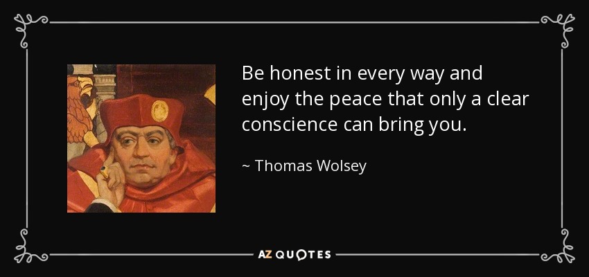 Be honest in every way and enjoy the peace that only a clear conscience can bring you. - Thomas Wolsey