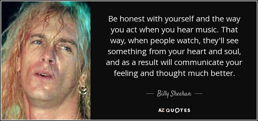 Be honest with yourself and the way you act when you hear music. That way, when people watch, they'll see something from your heart and soul, and as a result will communicate your feeling and thought much better. - Billy Sheehan