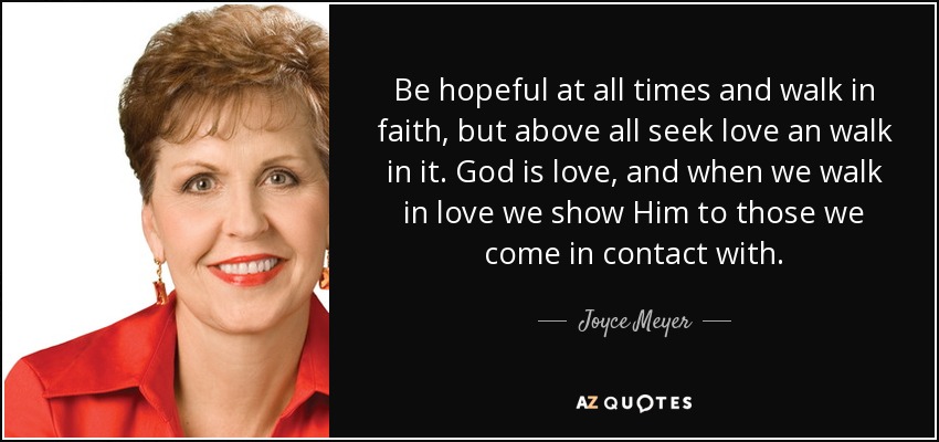 Be hopeful at all times and walk in faith, but above all seek love an walk in it. God is love, and when we walk in love we show Him to those we come in contact with. - Joyce Meyer