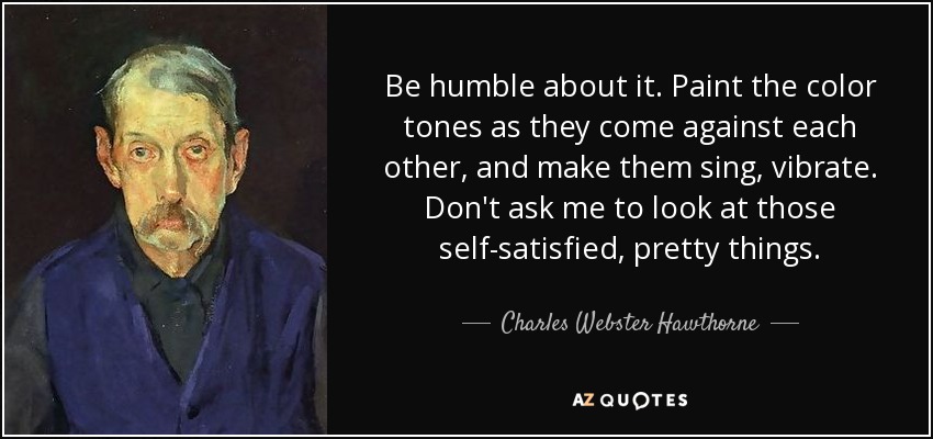 Be humble about it. Paint the color tones as they come against each other, and make them sing, vibrate. Don't ask me to look at those self-satisfied, pretty things. - Charles Webster Hawthorne