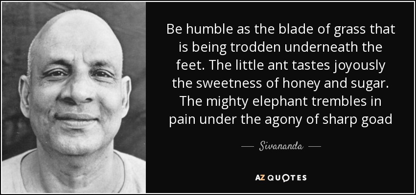 Be humble as the blade of grass that is being trodden underneath the feet. The little ant tastes joyously the sweetness of honey and sugar. The mighty elephant trembles in pain under the agony of sharp goad - Sivananda