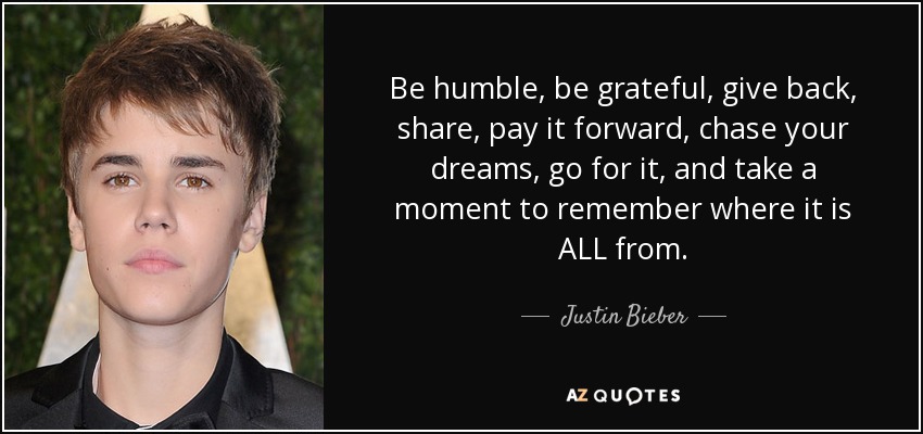 Be humble, be grateful, give back, share, pay it forward, chase your dreams, go for it, and take a moment to remember where it is ALL from. - Justin Bieber