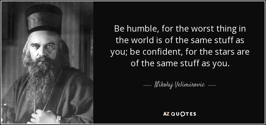 Be humble, for the worst thing in the world is of the same stuff as you; be confident, for the stars are of the same stuff as you. - Nikolaj Velimirovic