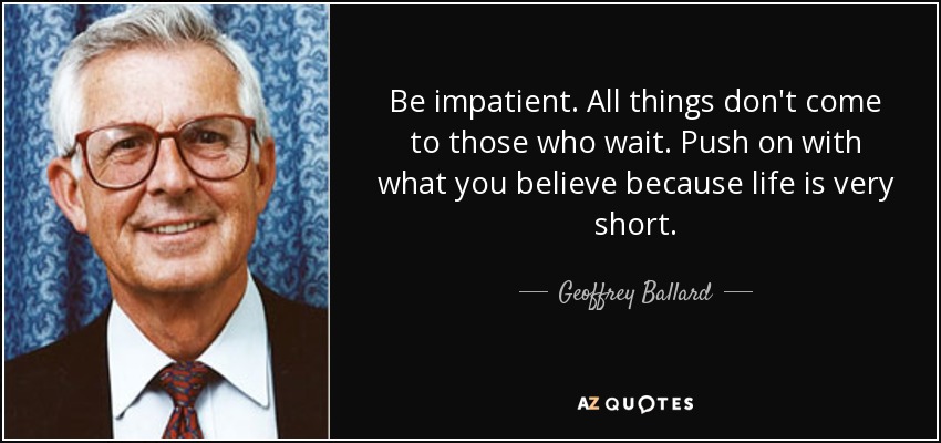 Be impatient. All things don't come to those who wait. Push on with what you believe because life is very short. - Geoffrey Ballard