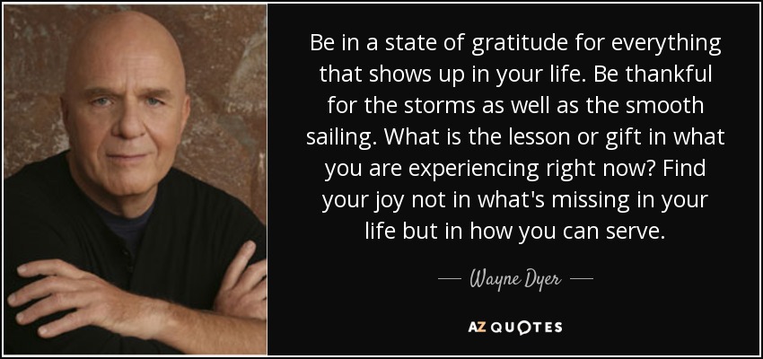 Be in a state of gratitude for everything that shows up in your life. Be thankful for the storms as well as the smooth sailing. What is the lesson or gift in what you are experiencing right now? Find your joy not in what's missing in your life but in how you can serve. - Wayne Dyer