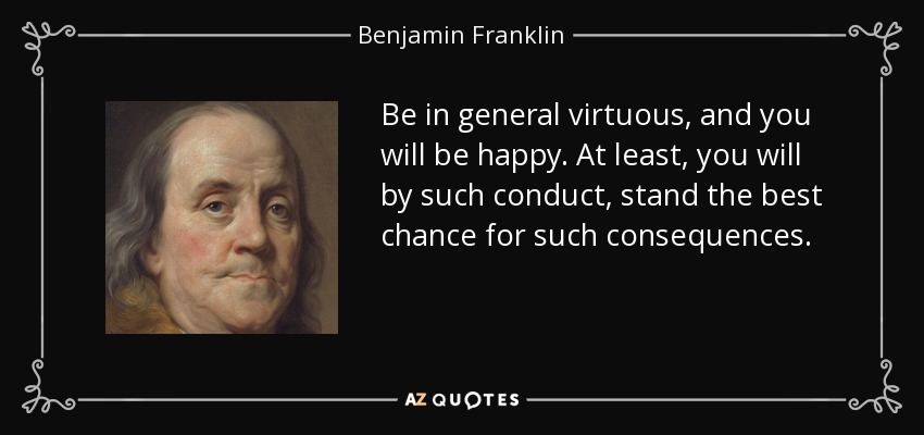 Be in general virtuous, and you will be happy. At least, you will by such conduct, stand the best chance for such consequences. - Benjamin Franklin