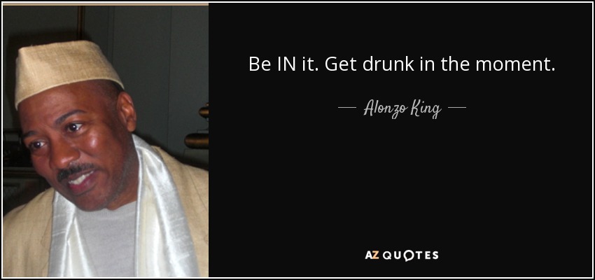 Be IN it. Get drunk in the moment. - Alonzo King