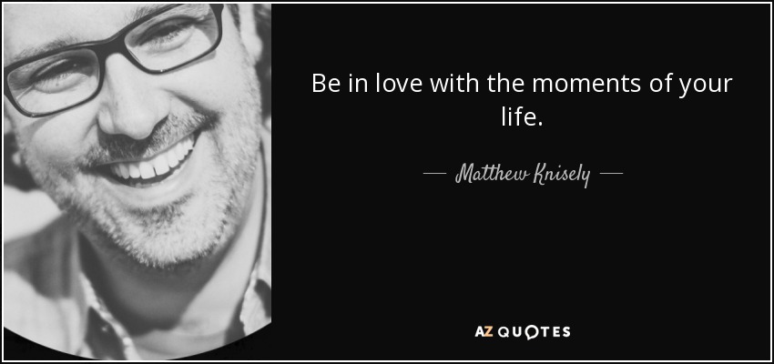 Be in love with the moments of your life. - Matthew Knisely