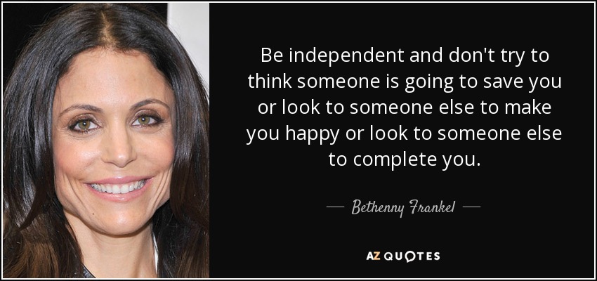 Be independent and don't try to think someone is going to save you or look to someone else to make you happy or look to someone else to complete you. - Bethenny Frankel