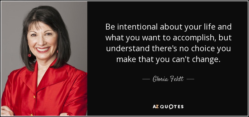 Be intentional about your life and what you want to accomplish, but understand there's no choice you make that you can't change. - Gloria Feldt