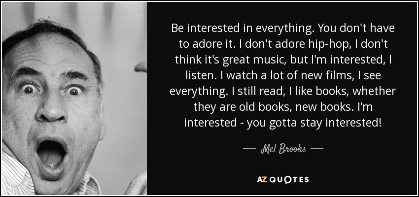 Be interested in everything. You don't have to adore it. I don't adore hip-hop, I don't think it's great music, but I'm interested, I listen. I watch a lot of new films, I see everything. I still read, I like books, whether they are old books, new books. I'm interested - you gotta stay interested! - Mel Brooks