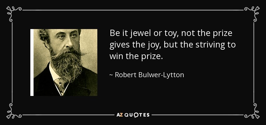 Be it jewel or toy, not the prize gives the joy, but the striving to win the prize. - Robert Bulwer-Lytton, 1st Earl of Lytton