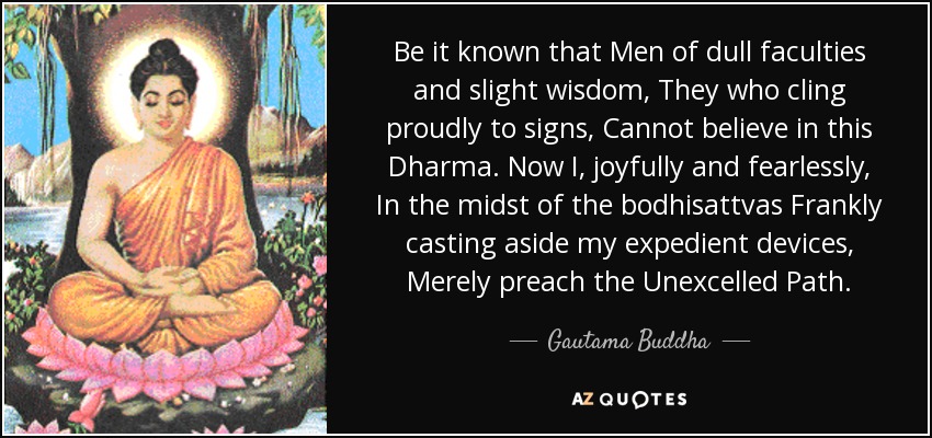 Be it known that Men of dull faculties and slight wisdom, They who cling proudly to signs, Cannot believe in this Dharma. Now I, joyfully and fearlessly, In the midst of the bodhisattvas Frankly casting aside my expedient devices, Merely preach the Unexcelled Path. - Gautama Buddha