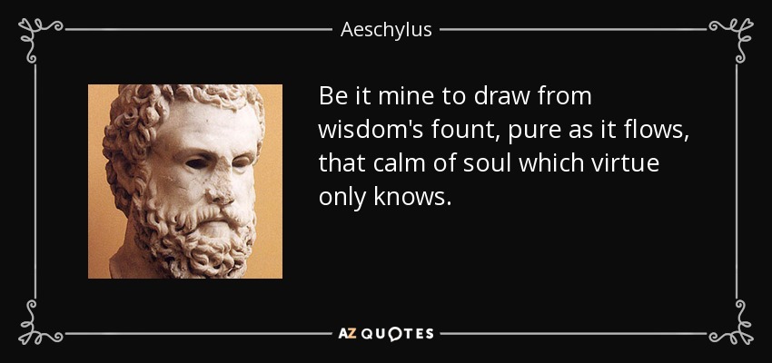 Be it mine to draw from wisdom's fount, pure as it flows, that calm of soul which virtue only knows. - Aeschylus