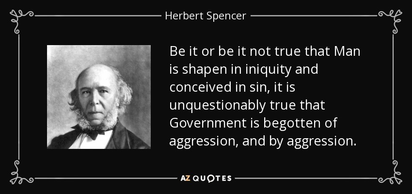 Be it or be it not true that Man is shapen in iniquity and conceived in sin, it is unquestionably true that Government is begotten of aggression, and by aggression. - Herbert Spencer