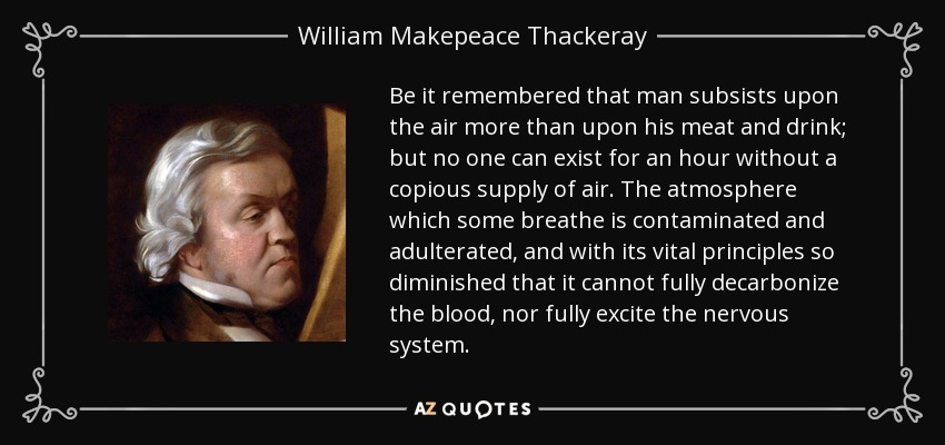 Be it remembered that man subsists upon the air more than upon his meat and drink; but no one can exist for an hour without a copious supply of air. The atmosphere which some breathe is contaminated and adulterated, and with its vital principles so diminished that it cannot fully decarbonize the blood, nor fully excite the nervous system. - William Makepeace Thackeray