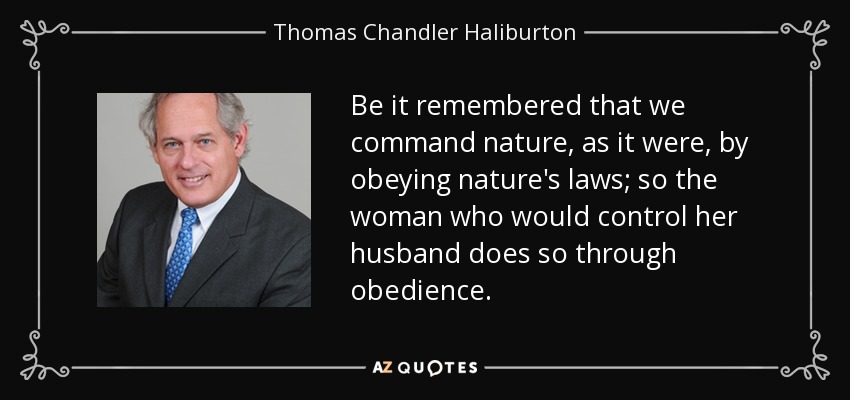 Be it remembered that we command nature, as it were, by obeying nature's laws; so the woman who would control her husband does so through obedience. - Thomas Chandler Haliburton