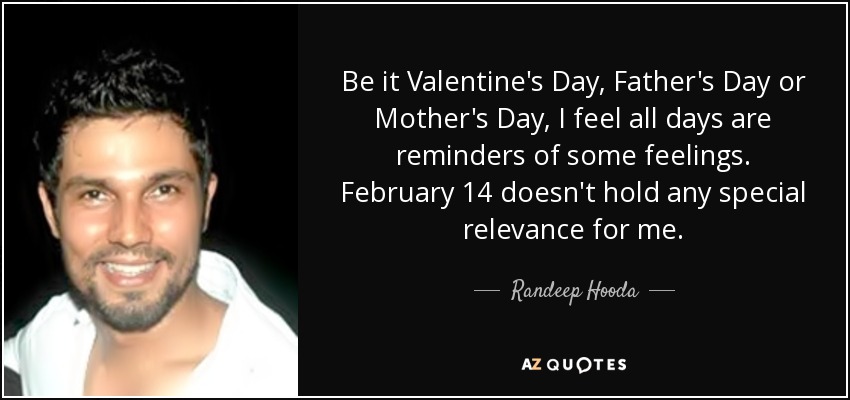 Be it Valentine's Day, Father's Day or Mother's Day, I feel all days are reminders of some feelings. February 14 doesn't hold any special relevance for me. - Randeep Hooda