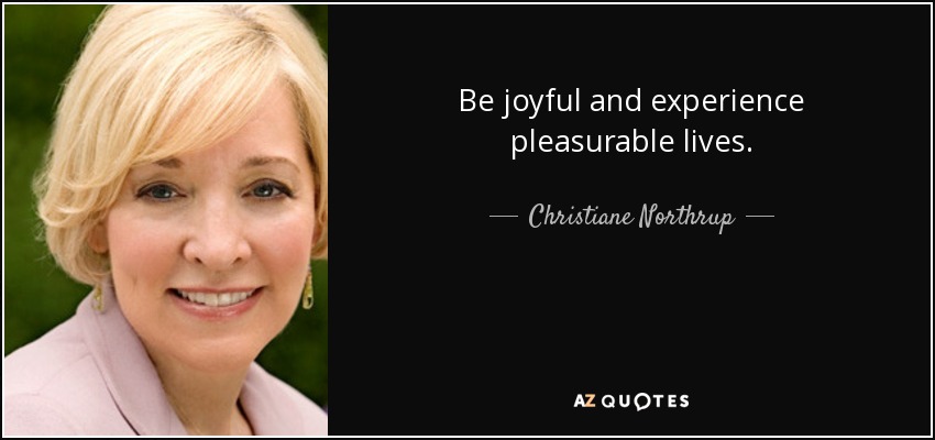 Be joyful and experience pleasurable lives. - Christiane Northrup