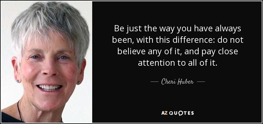 Be just the way you have always been, with this difference: do not believe any of it, and pay close attention to all of it. - Cheri Huber