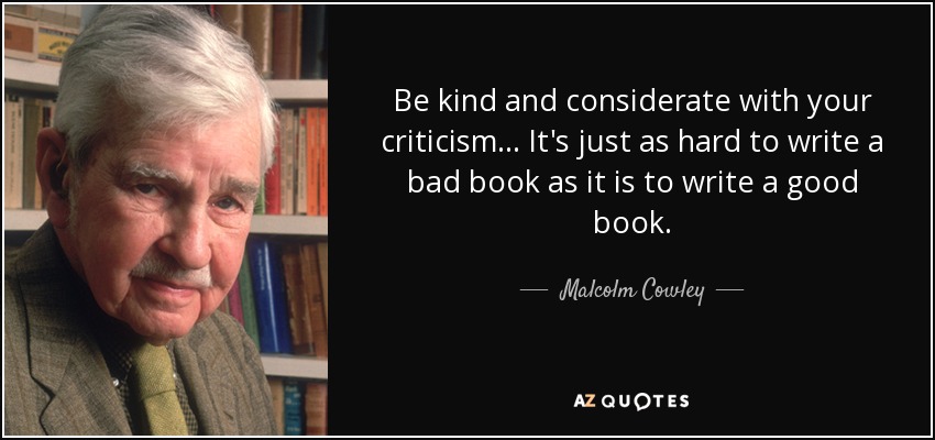 Be kind and considerate with your criticism... It's just as hard to write a bad book as it is to write a good book. - Malcolm Cowley