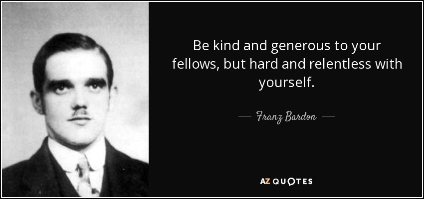 Be kind and generous to your fellows, but hard and relentless with yourself. - Franz Bardon