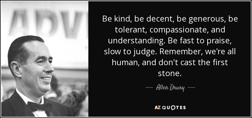 Be kind, be decent, be generous, be tolerant, compassionate, and understanding. Be fast to praise, slow to judge. Remember, we're all human, and don't cast the first stone. - Allen Drury