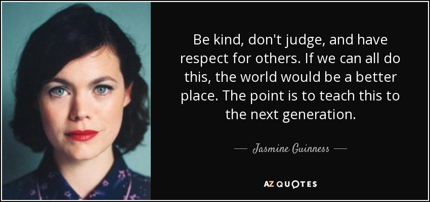 Be kind, don't judge, and have respect for others. If we can all do this, the world would be a better place. The point is to teach this to the next generation. - Jasmine Guinness