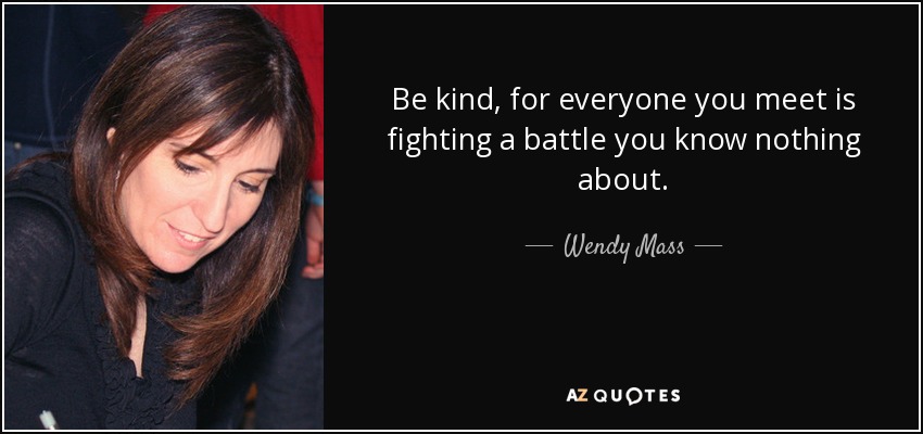 Be kind, for everyone you meet is fighting a battle you know nothing about. - Wendy Mass