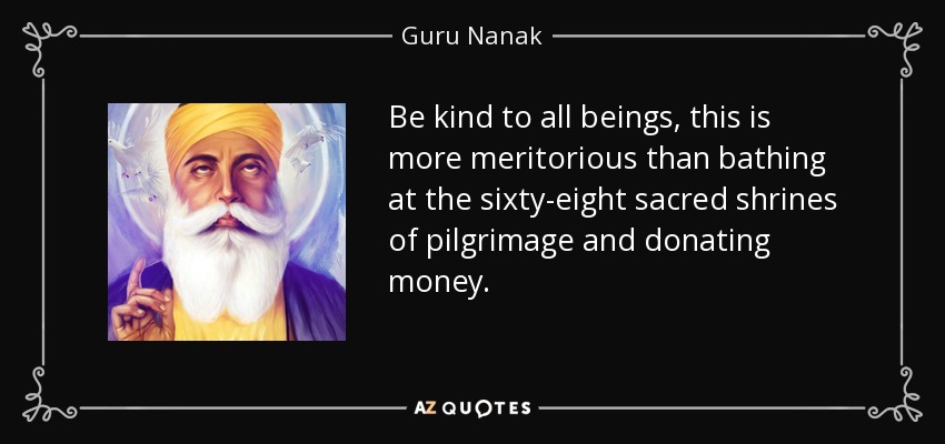 Be kind to all beings, this is more meritorious than bathing at the sixty-eight sacred shrines of pilgrimage and donating money. - Guru Nanak