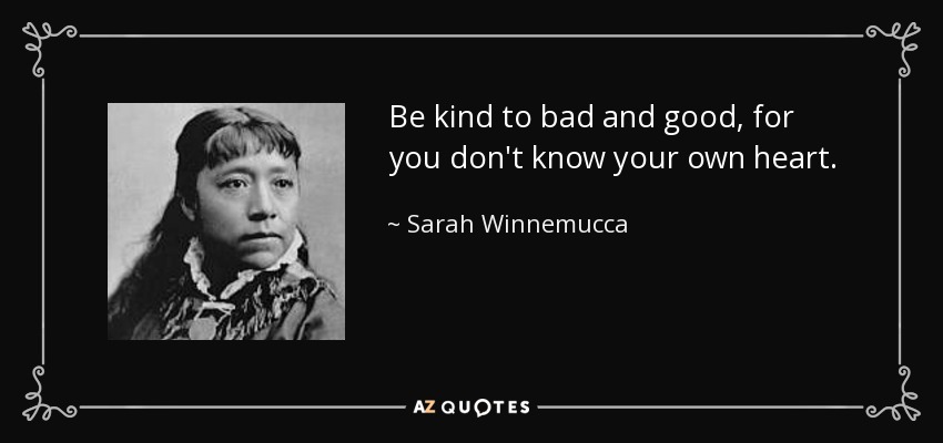 Be kind to bad and good, for you don't know your own heart. - Sarah Winnemucca