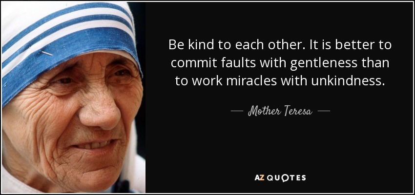 Be kind to each other. It is better to commit faults with gentleness than to work miracles with unkindness. - Mother Teresa