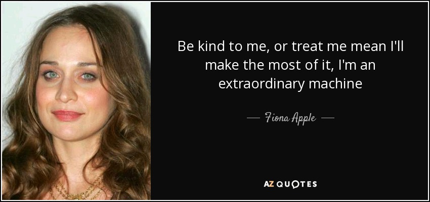 Be kind to me, or treat me mean I'll make the most of it, I'm an extraordinary machine - Fiona Apple