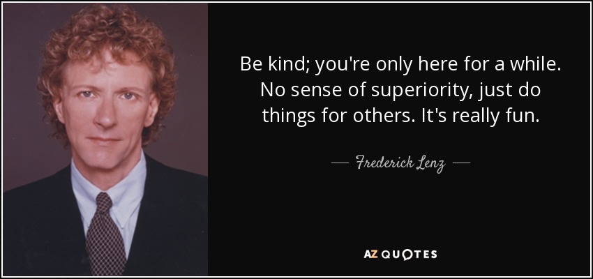 Be kind; you're only here for a while. No sense of superiority, just do things for others. It's really fun. - Frederick Lenz