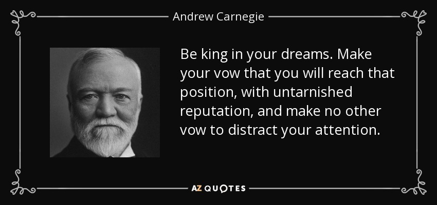 Be king in your dreams. Make your vow that you will reach that position, with untarnished reputation, and make no other vow to distract your attention. - Andrew Carnegie