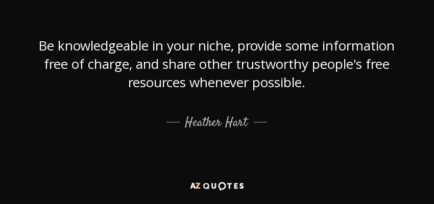 Be knowledgeable in your niche, provide some information free of charge, and share other trustworthy people's free resources whenever possible. - Heather Hart