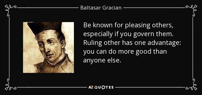 Be known for pleasing others, especially if you govern them. Ruling other has one advantage: you can do more good than anyone else. - Baltasar Gracian